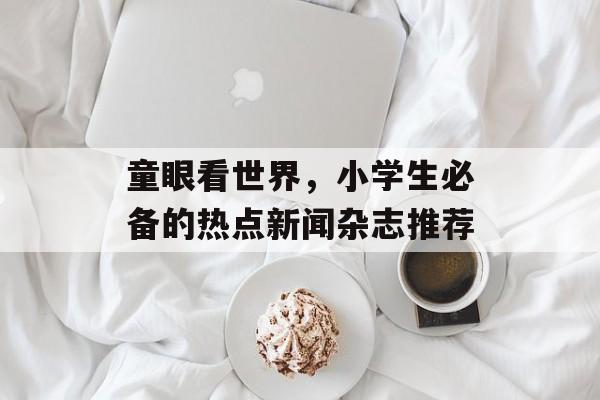 童眼看世界，小学生必备的热点新闻杂志推荐