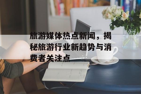 旅游媒体热点新闻,揭秘旅游行业新趋势与消费者关注点 旅游媒体热点新闻,揭秘旅游行业新趋势与消费者关注点