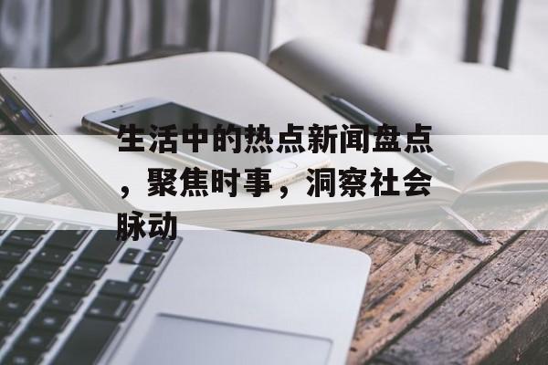 生活中的热点新闻盘点,聚焦时事,洞察社会脉动 生活中的热点新闻盘点,聚焦时事,洞察社会脉动