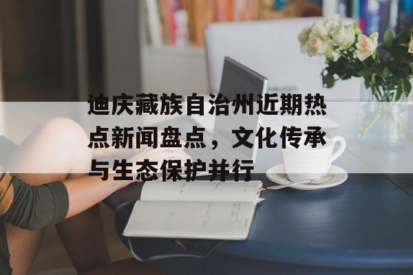 迪庆藏族自治州近期热点新闻盘点，文化传承与生态保护并行