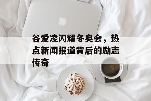 谷爱凌闪耀冬奥会,热点新闻报道背后的励志传奇 谷爱凌闪耀冬奥会,热点新闻报道背后的励志传奇