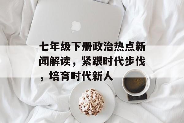 七年级下册政治热点新闻解读，紧跟时代步伐，培育时代新人