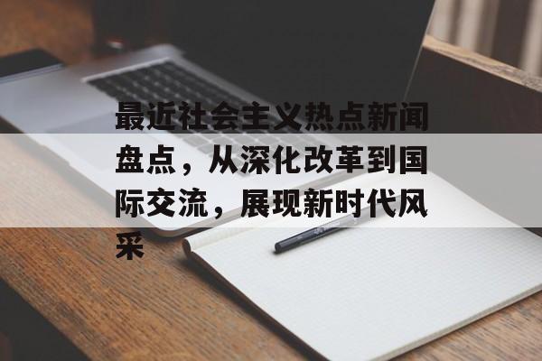 最近社会主义热点新闻盘点，从深化改革到国际交流，展现新时代风采