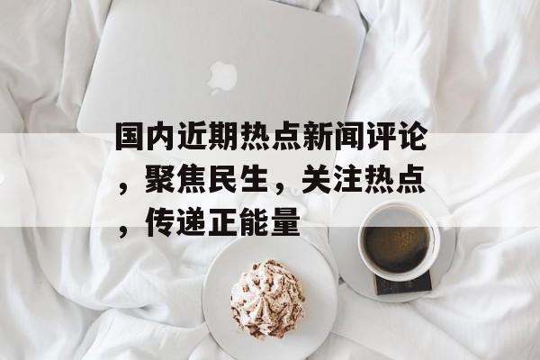 国内近期热点新闻评论,聚焦民生,关注热点,传递正能量 国内近期热点新闻评论,聚焦民生,关注热点,传递正能量