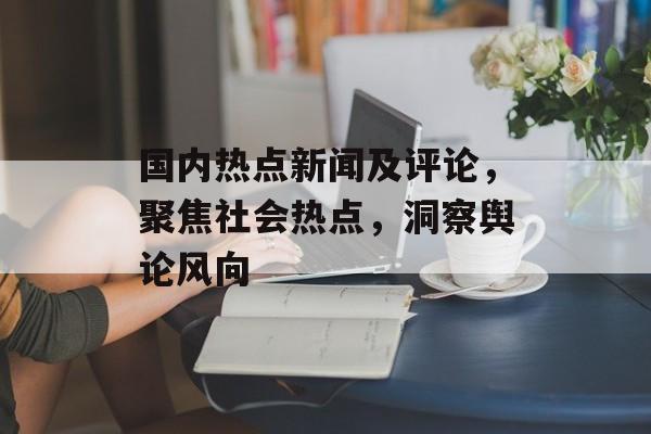 国内热点新闻及评论,聚焦社会热点,洞察舆论风向 国内热点新闻及评论,聚焦社会热点,洞察舆论风向
