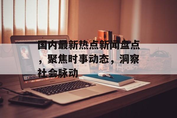 国内最新热点新闻盘点,聚焦时事动态,洞察社会脉动 国内最新热点新闻盘点,聚焦时事动态,洞察社会脉动