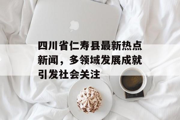 四川省仁寿县最新热点新闻,多领域发展成就引发社会关注 四川省仁寿县最新热点新闻,多领域发展成就引发社会关注