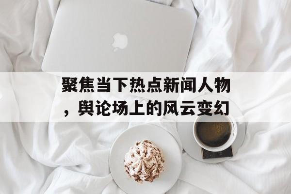 聚焦当下热点新闻人物,舆论场上的风云变幻 聚焦当下热点新闻人物,舆论场上的风云变幻