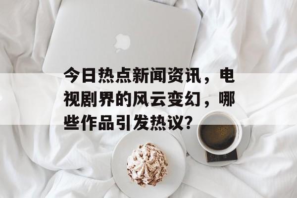 今日热点新闻资讯,电视剧界的风云变幻,哪些作品引发热议? 今日热点新闻资讯,电视剧界的风云变幻,哪些作品引发热议?