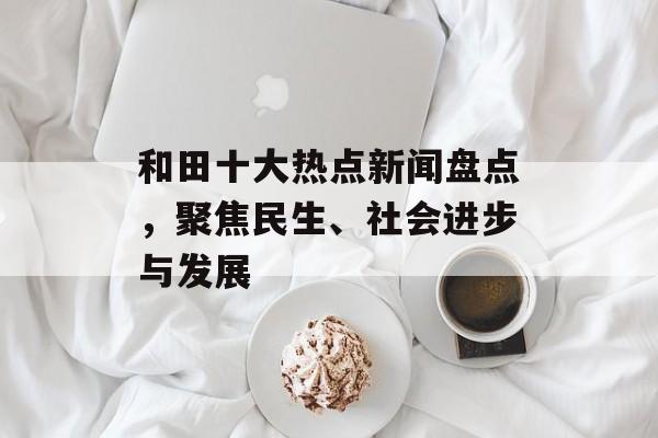 和田十大热点新闻盘点,聚焦民生、社会进步与发展 和田十大热点新闻盘点,聚焦民生、社会进步与发展