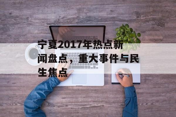 宁夏2017年热点新闻盘点,重大事件与民生焦点 宁夏2017年热点新闻盘点,重大事件与民生焦点