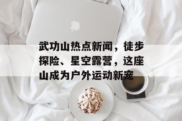 武功山热点新闻，徒步探险、星空露营，这座山成为户外运动新宠