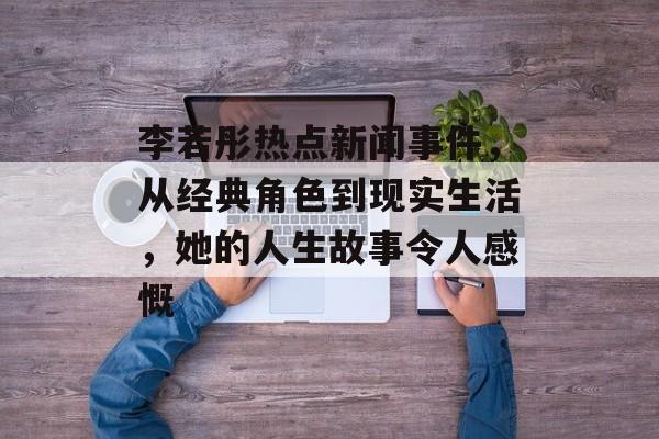 李若彤热点新闻事件，从经典角色到现实生活，她的人生故事令人感慨