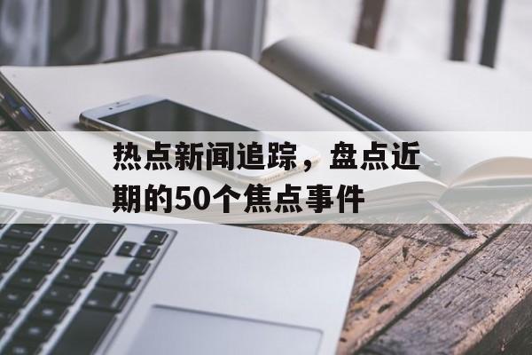 热点新闻追踪，盘点近期的50个焦点事件