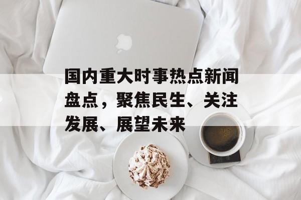 国内重大时事热点新闻盘点,聚焦民生、关注发展、展望未来 国内重大时事热点新闻盘点,聚焦民生、关注发展、展望未来