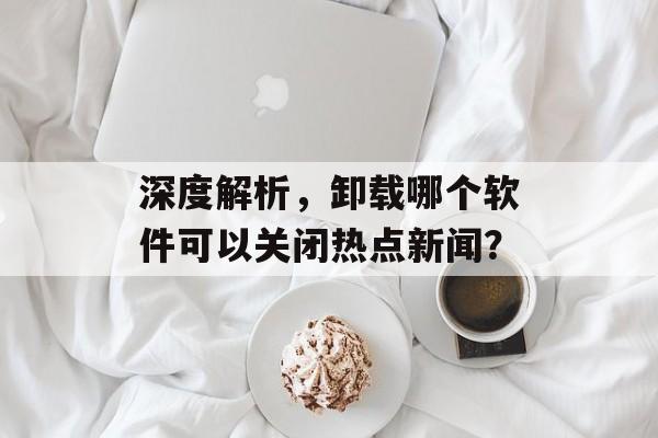 深度解析，卸载哪个软件可以关闭热点新闻？