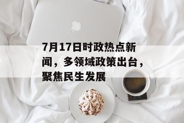 7月17日时政热点新闻,多领域政策出台,聚焦民生发展 7月17日时政热点新闻,多领域政策出台,聚焦民生发展
