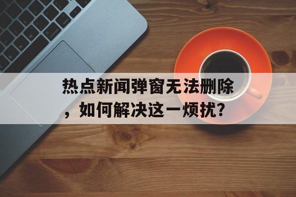 热点新闻弹窗无法删除，如何解决这一烦扰？