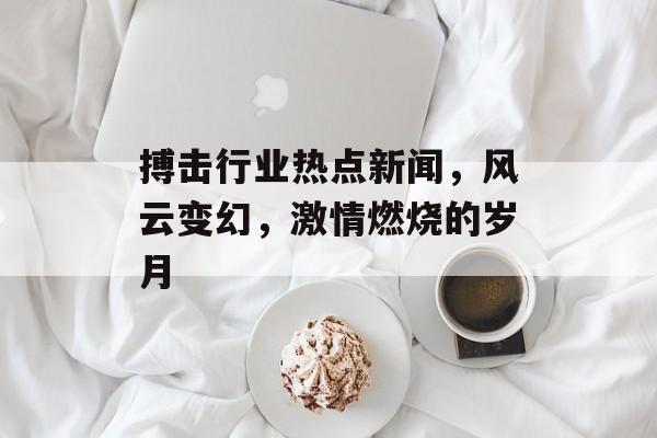 搏击行业热点新闻,风云变幻,激情燃烧的岁月 搏击行业热点新闻,风云变幻,激情燃烧的岁月