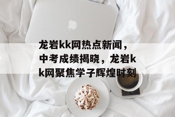 龙岩kk网热点新闻,中考成绩揭晓,龙岩kk网聚焦学子辉煌时刻 龙岩kk网热点新闻,中考成绩揭晓,龙岩kk网聚焦学子辉煌时刻