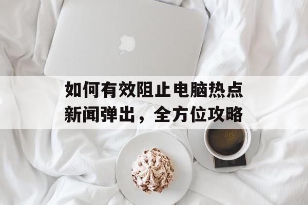 如何有效阻止电脑热点新闻弹出，全方位攻略
