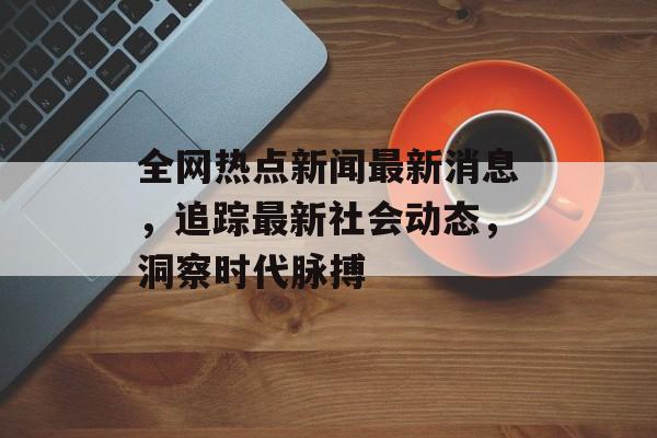 全网热点新闻最新消息,追踪最新社会动态,洞察时代脉搏 全网热点新闻最新消息,追踪最新社会动态,洞察时代脉搏