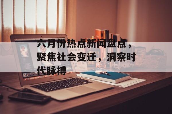 六月份热点新闻盘点，聚焦社会变迁，洞察时代脉搏