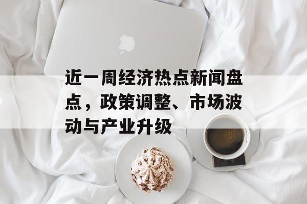 近一周经济热点新闻盘点,政策调整、市场波动与产业升级 近一周经济热点新闻盘点,政策调整、市场波动与产业升级