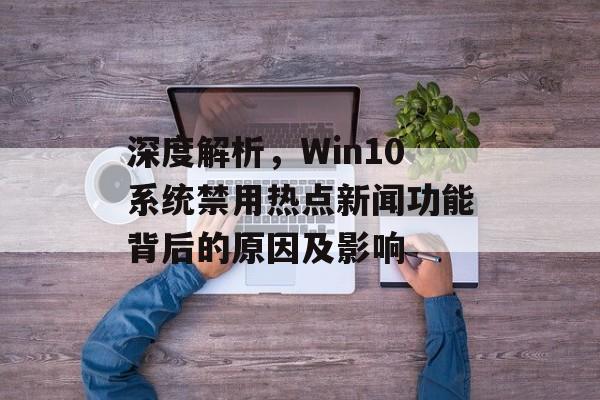 深度解析,Win10系统禁用热点新闻功能背后的原因及影响 深度解析,Win10系统禁用热点新闻功能背后的原因及影响