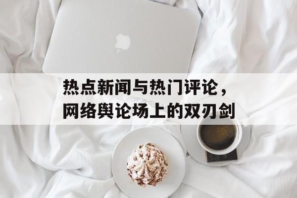热点新闻与热门评论,网络舆论场上的双刃剑 热点新闻与热门评论,网络舆论场上的双刃剑