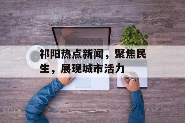 祁阳热点新闻，聚焦民生，展现城市活力