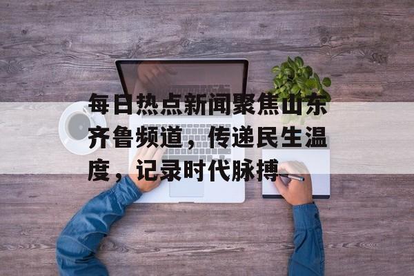 每日热点新闻聚焦山东齐鲁频道，传递民生温度，记录时代脉搏