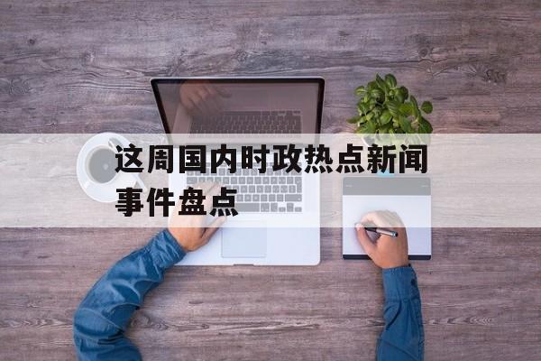 这周国内时政热点新闻事件盘点