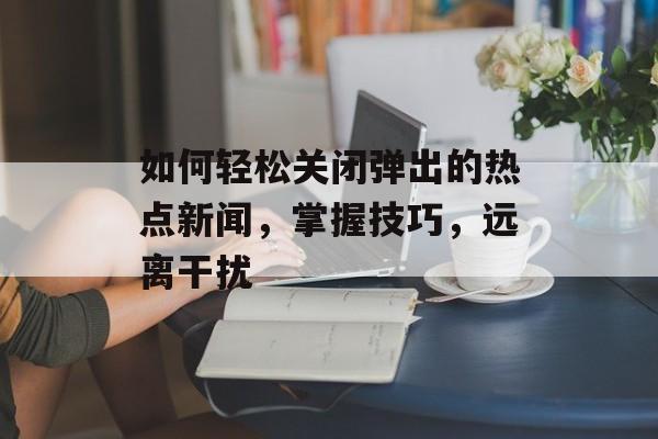 如何轻松关闭弹出的热点新闻，掌握技巧，远离干扰