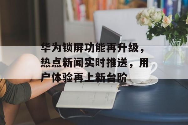 华为锁屏功能再升级,热点新闻实时推送,用户体验再上新台阶 华为锁屏功能再升级,热点新闻实时推送,用户体验再上新台阶
