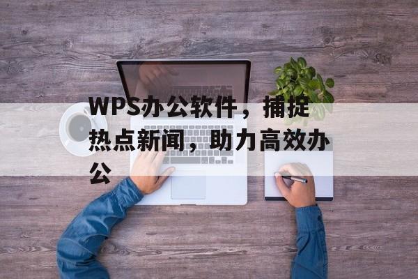 WPS办公软件,捕捉热点新闻,助力高效办公 WPS办公软件,捕捉热点新闻,助力高效办公