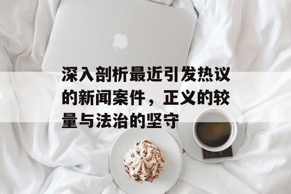 深入剖析最近引发热议的新闻案件，正义的较量与法治的坚守