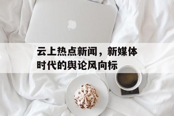 云上热点新闻，新媒体时代的舆论风向标