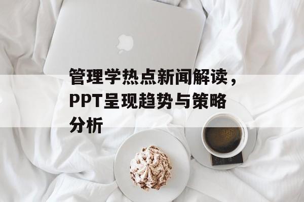 管理学热点新闻解读，PPT呈现趋势与策略分析