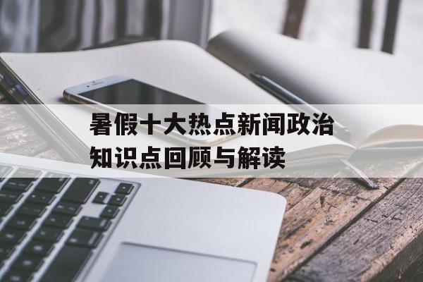 暑假十大热点新闻政治知识点回顾与解读 暑假十大热点新闻政治知识点回顾与解读