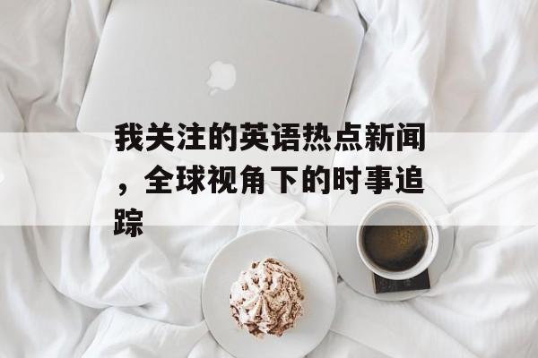 我关注的英语热点新闻，全球视角下的时事追踪
