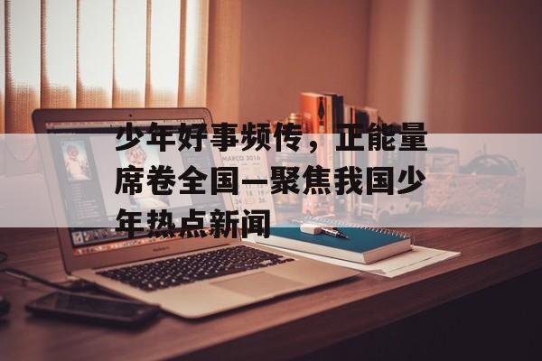 少年好事频传，正能量席卷全国—聚焦我国少年热点新闻
