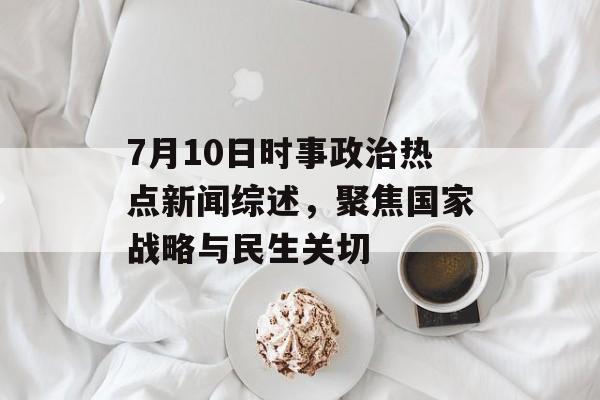 7月10日时事政治热点新闻综述，聚焦国家战略与民生关切