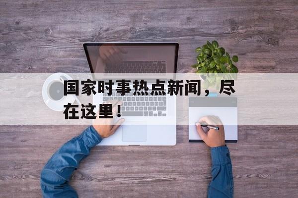 国家时事热点新闻，尽在这里！