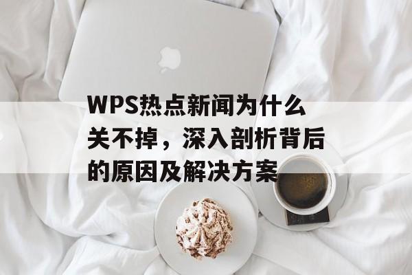 WPS热点新闻为什么关不掉，深入剖析背后的原因及解决方案