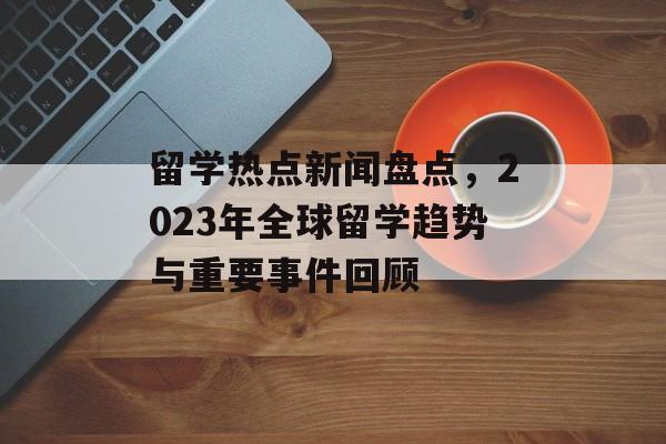 留学热点新闻盘点,2023年全球留学趋势与重要事件回顾 留学热点新闻盘点,2023年全球留学趋势与重要事件回顾