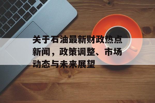 关于石油最新财政热点新闻,政策调整、市场动态与未来展望 关于石油最新财政热点新闻,政策调整、市场动态与未来展望