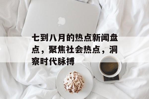 七到八月的热点新闻盘点，聚焦社会热点，洞察时代脉搏
