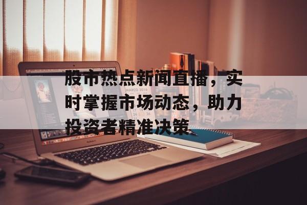 股市热点新闻直播，实时掌握市场动态，助力投资者精准决策