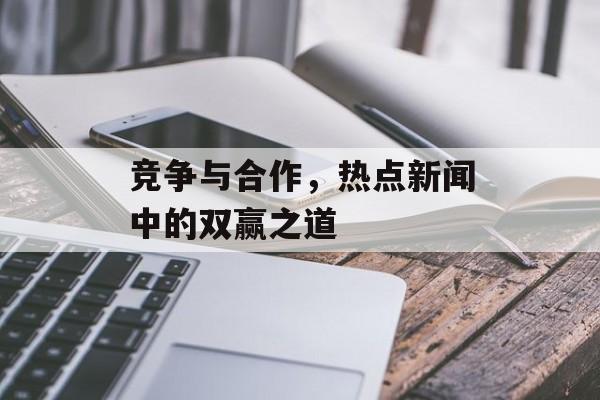 竞争与合作,热点新闻中的双赢之道 竞争与合作,热点新闻中的双赢之道